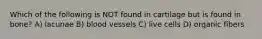 Which of the following is NOT found in cartilage but is found in bone? A) lacunae B) blood vessels C) live cells D) organic fibers
