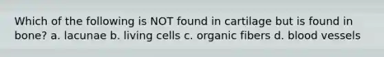 Which of the following is NOT found in cartilage but is found in bone? a. lacunae b. living cells c. organic fibers d. blood vessels