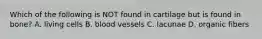 Which of the following is NOT found in cartilage but is found in bone? A. living cells B. blood vessels C. lacunae D. organic fibers