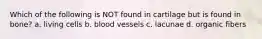 Which of the following is NOT found in cartilage but is found in bone? a. living cells b. blood vessels c. lacunae d. organic fibers