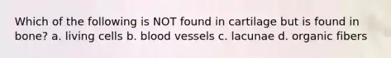 Which of the following is NOT found in cartilage but is found in bone? a. living cells b. blood vessels c. lacunae d. organic fibers