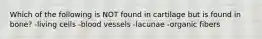 Which of the following is NOT found in cartilage but is found in bone? -living cells -blood vessels -lacunae -organic fibers
