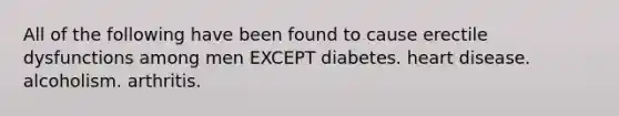 All of the following have been found to cause erectile dysfunctions among men EXCEPT diabetes. heart disease. alcoholism. arthritis.