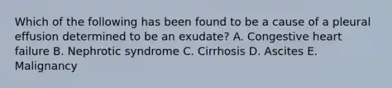 Which of the following has been found to be a cause of a pleural effusion determined to be an exudate? A. Congestive heart failure B. Nephrotic syndrome C. Cirrhosis D. Ascites E. Malignancy