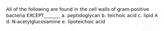 All of the following are found in the cell walls of gram-positive bacteria EXCEPT_______ a. peptidoglycan b. teichoic acid c. lipid A d. N-acetylglucosamine e. lipoteichoic acid