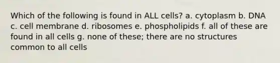 Which of the following is found in ALL cells? a. cytoplasm b. DNA c. cell membrane d. ribosomes e. phospholipids f. all of these are found in all cells g. none of these; there are no structures common to all cells