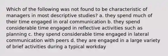 Which of the following was not found to be characteristic of managers in most descriptive studies? a. they spend much of their time engaged in oral communication b. they spend considerable time engaged in reflective activities such as planning c. they spend considerable time engaged in lateral communication with peers d. they are engaged in a large variety of brief activities during a typical workday