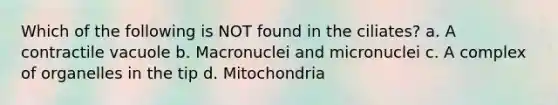 Which of the following is NOT found in the ciliates? a. A contractile vacuole b. Macronuclei and micronuclei c. A complex of organelles in the tip d. Mitochondria