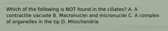 Which of the following is NOT found in the ciliates? A. A contractile vacuole B. Macronuclei and micronuclei C. A complex of organelles in the tip D. Mitochondria