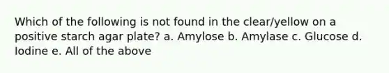 Which of the following is not found in the clear/yellow on a positive starch agar plate? a. Amylose b. Amylase c. Glucose d. Iodine e. All of the above