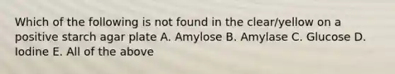 Which of the following is not found in the clear/yellow on a positive starch agar plate A. Amylose B. Amylase C. Glucose D. Iodine E. All of the above