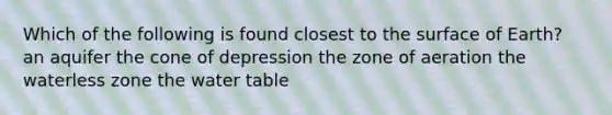 Which of the following is found closest to the surface of Earth? an aquifer the cone of depression the zone of aeration the waterless zone the water table