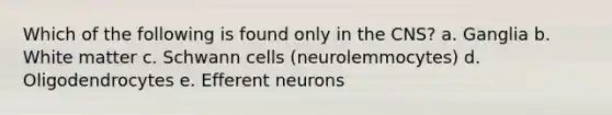 Which of the following is found only in the CNS? a. Ganglia b. White matter c. Schwann cells (neurolemmocytes) d. Oligodendrocytes e. Efferent neurons