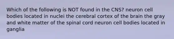 Which of the following is NOT found in the CNS? neuron cell bodies located in nuclei the cerebral cortex of the brain the gray and white matter of the spinal cord neuron cell bodies located in ganglia