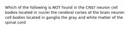 Which of the following is NOT found in the CNS? neuron cell bodies located in nuclei the cerebral cortex of the brain neuron cell bodies located in ganglia the gray and white matter of the spinal cord