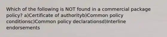 Which of the following is NOT found in a commercial package policy? a)Certificate of authorityb)Common policy conditionsc)Common policy declarationsd)Interline endorsements