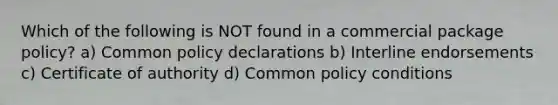 Which of the following is NOT found in a commercial package policy? a) Common policy declarations b) Interline endorsements c) Certificate of authority d) Common policy conditions