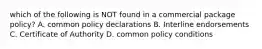 which of the following is NOT found in a commercial package policy? A. common policy declarations B. Interline endorsements C. Certificate of Authority D. common policy conditions