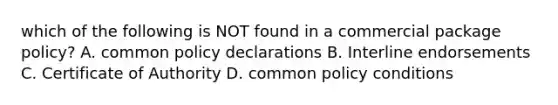 which of the following is NOT found in a commercial package policy? A. common policy declarations B. Interline endorsements C. Certificate of Authority D. common policy conditions