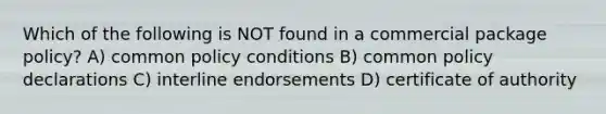 Which of the following is NOT found in a commercial package policy? A) common policy conditions B) common policy declarations C) interline endorsements D) certificate of authority