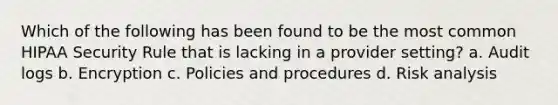 Which of the following has been found to be the most common HIPAA Security Rule that is lacking in a provider setting? a. Audit logs b. Encryption c. Policies and procedures d. Risk analysis