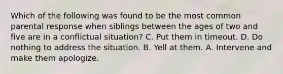 Which of the following was found to be the most common parental response when siblings between the ages of two and five are in a conflictual situation? C. Put them in timeout. D. Do nothing to address the situation. B. Yell at them. A. Intervene and make them apologize.