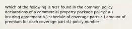 Which of the following is NOT found in the common policy declarations of a commercial property package policy? a.) insuring agreement b.) schedule of coverage parts c.) amount of premium for each coverage part d.) policy number