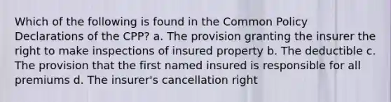 Which of the following is found in the Common Policy Declarations of the CPP? a. The provision granting the insurer the right to make inspections of insured property b. The deductible c. The provision that the first named insured is responsible for all premiums d. The insurer's cancellation right