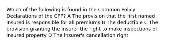 Which of the following is found in the Common Policy Declarations of the CPP? A The provision that the first named insured is responsible for all premiums B The deductible C The provision granting the insurer the right to make inspections of insured property D The insurer's cancellation right