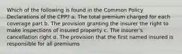 Which of the following is found in the Common Policy Declarations of the CPP? a. The total premium charged for each coverage part b. The provision granting the insurer the right to make inspections of insured property c. The insurer's cancellation right d. The provision that the first named insured is responsible for all premiums