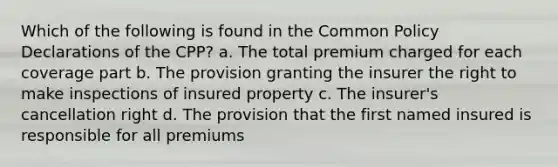 Which of the following is found in the Common Policy Declarations of the CPP? a. The total premium charged for each coverage part b. The provision granting the insurer the right to make inspections of insured property c. The insurer's cancellation right d. The provision that the first named insured is responsible for all premiums