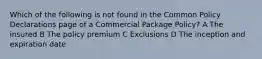 Which of the following is not found in the Common Policy Declarations page of a Commercial Package Policy? A The insured B The policy premium C Exclusions D The inception and expiration date