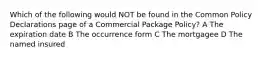 Which of the following would NOT be found in the Common Policy Declarations page of a Commercial Package Policy? A The expiration date B The occurrence form C The mortgagee D The named insured