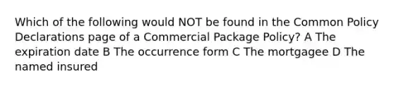 Which of the following would NOT be found in the Common Policy Declarations page of a Commercial Package Policy? A The expiration date B The occurrence form C The mortgagee D The named insured