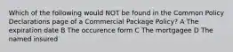 Which of the following would NOT be found in the Common Policy Declarations page of a Commercial Package Policy? A The expiration date B The occurence form C The mortgagee D The named insured