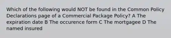 Which of the following would NOT be found in the Common Policy Declarations page of a Commercial Package Policy? A The expiration date B The occurence form C The mortgagee D The named insured