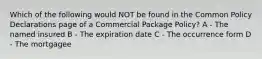 Which of the following would NOT be found in the Common Policy Declarations page of a Commercial Package Policy? A - The named insured B - The expiration date C - The occurrence form D - The mortgagee