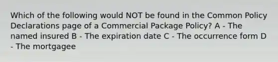 Which of the following would NOT be found in the Common Policy Declarations page of a Commercial Package Policy? A - The named insured B - The expiration date C - The occurrence form D - The mortgagee