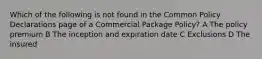 Which of the following is not found in the Common Policy Declarations page of a Commercial Package Policy? A The policy premium B The inception and expiration date C Exclusions D The insured