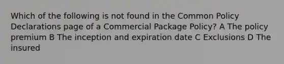 Which of the following is not found in the Common Policy Declarations page of a Commercial Package Policy? A The policy premium B The inception and expiration date C Exclusions D The insured