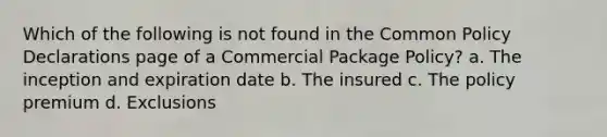 Which of the following is not found in the Common Policy Declarations page of a Commercial Package Policy? a. The inception and expiration date b. The insured c. The policy premium d. Exclusions