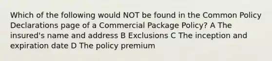 Which of the following would NOT be found in the Common Policy Declarations page of a Commercial Package Policy? A The insured's name and address B Exclusions C The inception and expiration date D The policy premium