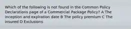 Which of the following is not found in the Common Policy Declarations page of a Commercial Package Policy? A The inception and expiration date B The policy premium C The insured D Exclusions