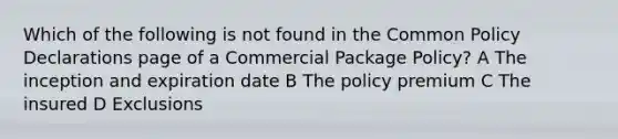 Which of the following is not found in the Common Policy Declarations page of a Commercial Package Policy? A The inception and expiration date B The policy premium C The insured D Exclusions