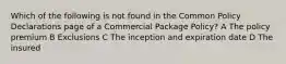 Which of the following is not found in the Common Policy Declarations page of a Commercial Package Policy? A The policy premium B Exclusions C The inception and expiration date D The insured