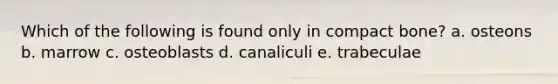 Which of the following is found only in compact bone? a. osteons b. marrow c. osteoblasts d. canaliculi e. trabeculae