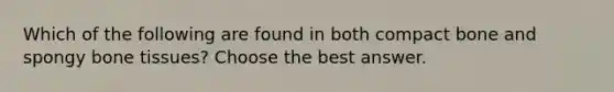 Which of the following are found in both compact bone and spongy bone tissues? Choose the best answer.