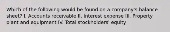 Which of the following would be found on a company's balance sheet? I. Accounts receivable II. Interest expense III. Property plant and equipment IV. Total stockholders' equity