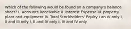 Which of the following would be found on a company's balance sheet? I. Accounts Receivable II. Interest Expense III. property plant and equipment IV. Total Stockholders' Equity I an IV only I, II and III only I, II and IV only I, III and IV only