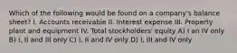 Which of the following would be found on a company's balance sheet? I. Accounts receivable II. Interest expense III. Property plant and equipment IV. Total stockholders' equity A) I an IV only B) I, II and III only C) I, II and IV only D) I, III and IV only